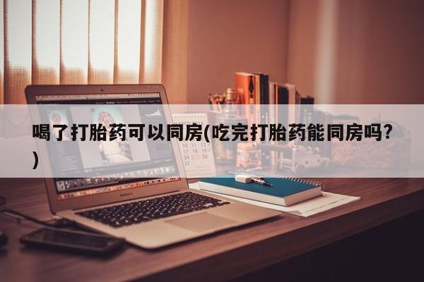 网上米非司酮打胎药官网喝了打胎药可以同房(吃完打胎药能同房吗?)