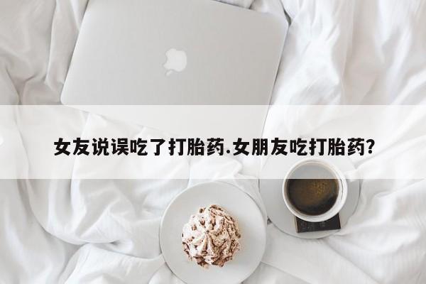 网上米非司酮打胎药官网女友说误吃了打胎药.女朋友吃打胎药？