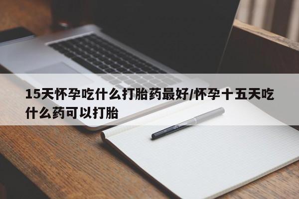 网上米非司酮打胎药官网15天怀孕吃什么打胎药最好/怀孕十五天吃什么药可以打胎