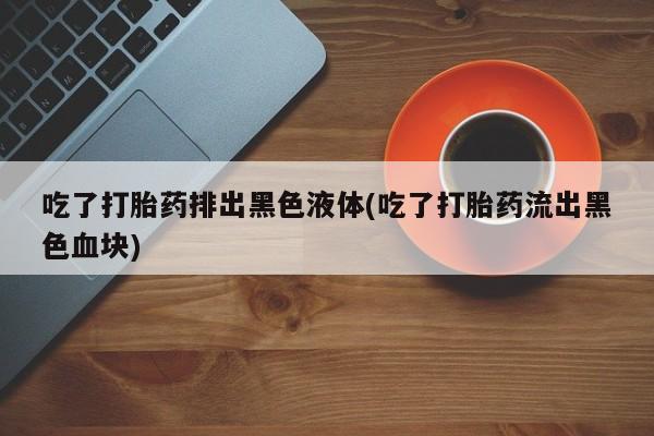 网上米非司酮打胎药官网吃了打胎药排出黑色液体(吃了打胎药流出黑色血块)