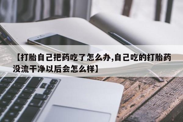 网上米非司酮打胎药官网【打胎自己把药吃了怎么办,自己吃的打胎药没流干净以后会怎么样】
