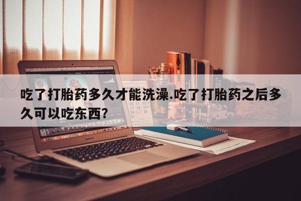 网上米非司酮打胎药官网吃了打胎药多久才能洗澡.吃了打胎药之后多久可以吃东西？