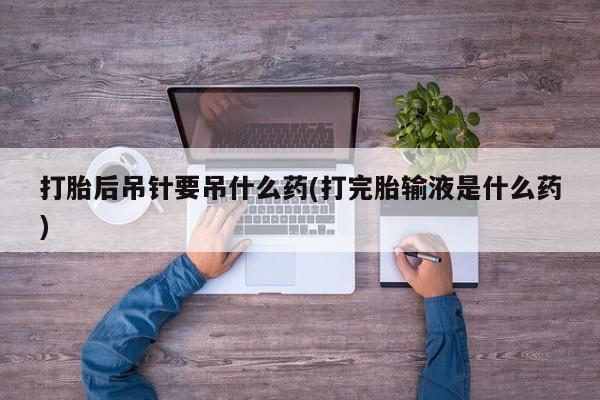 网上米非司酮打胎药官网打胎后吊针要吊什么药(打完胎输液是什么药)