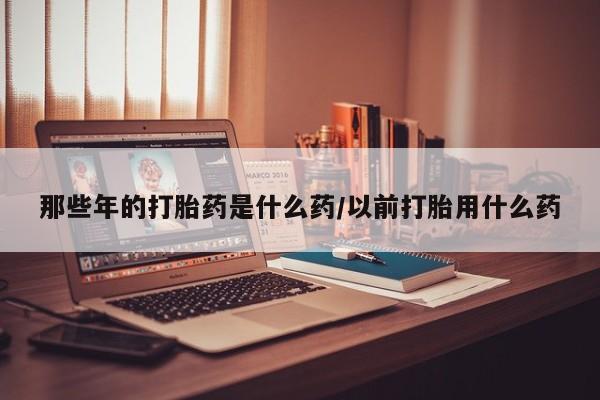 网上米非司酮打胎药官网那些年的打胎药是什么药/以前打胎用什么药