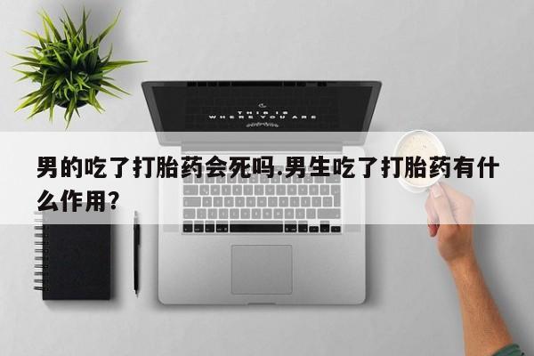 网上米非司酮打胎药官网男的吃了打胎药会死吗.男生吃了打胎药有什么作用？