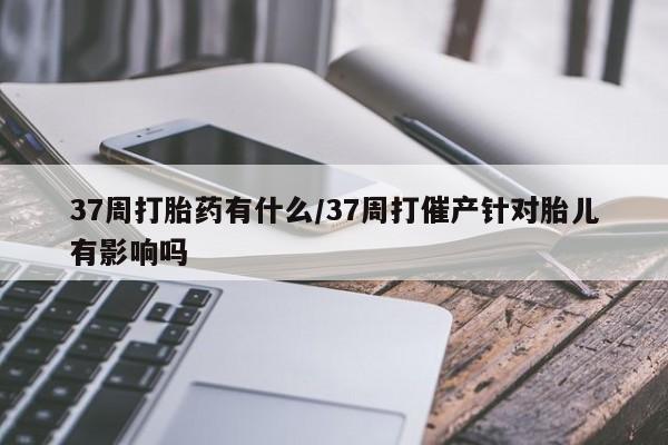网上米非司酮打胎药官网37周打胎药有什么/37周打催产针对胎儿有影响吗