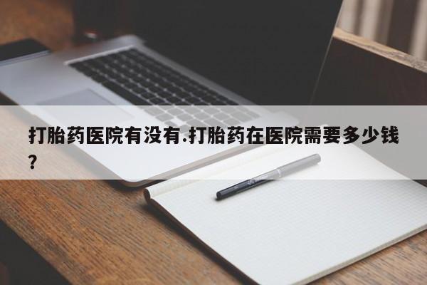 网上米非司酮打胎药官网打胎药医院有没有.打胎药在医院需要多少钱？