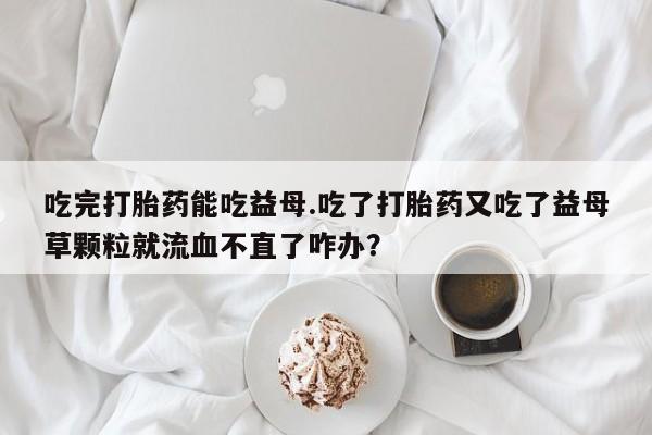 网上米非司酮打胎药官网吃完打胎药能吃益母.吃了打胎药又吃了益母草颗粒就流血不直了咋办？