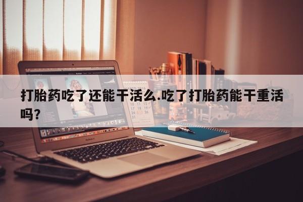 网上米非司酮打胎药官网打胎药吃了还能干活么.吃了打胎药能干重活吗？