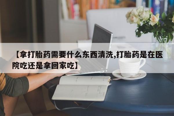 网上米非司酮打胎药官网【拿打胎药需要什么东西清洗,打胎药是在医院吃还是拿回家吃】