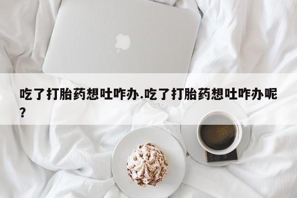 网上米非司酮打胎药官网吃了打胎药想吐咋办.吃了打胎药想吐咋办呢？