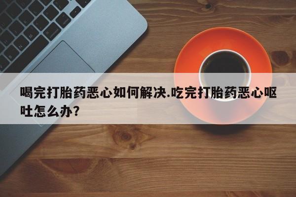 网上米非司酮打胎药官网喝完打胎药恶心如何解决.吃完打胎药恶心呕吐怎么办？