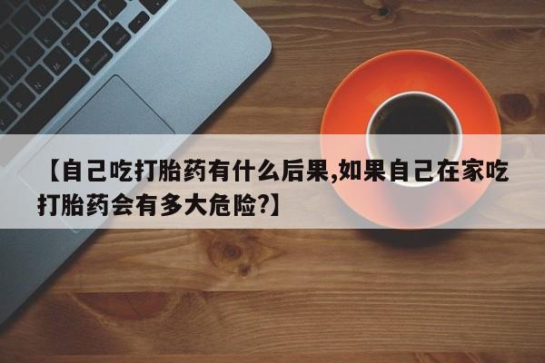网上米非司酮打胎药官网【自己吃打胎药有什么后果,如果自己在家吃打胎药会有多大危险?】