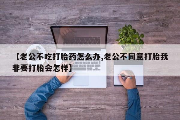 网上米非司酮打胎药官网【老公不吃打胎药怎么办,老公不同意打胎我非要打胎会怎样】
