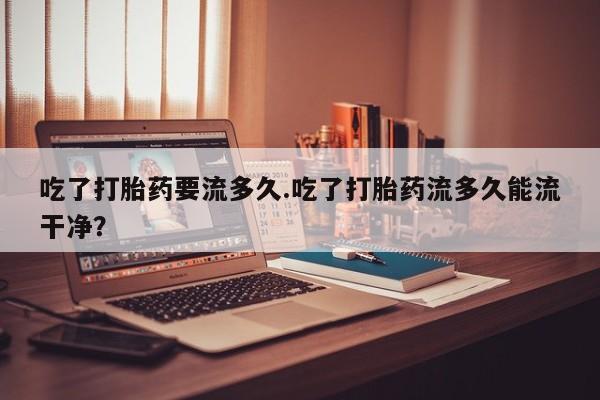 网上米非司酮打胎药官网吃了打胎药要流多久.吃了打胎药流多久能流干净？