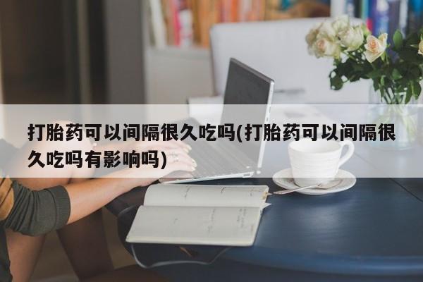 网上米非司酮打胎药官网打胎药可以间隔很久吃吗(打胎药可以间隔很久吃吗有影响吗)