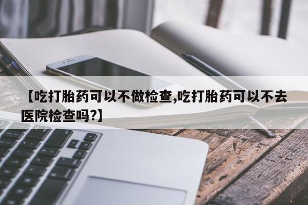 网上米非司酮打胎药官网【吃打胎药可以不做检查,吃打胎药可以不去医院检查吗?】
