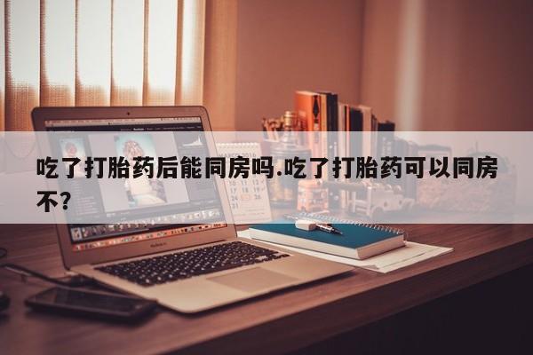网上米非司酮打胎药官网吃了打胎药后能同房吗.吃了打胎药可以同房不？