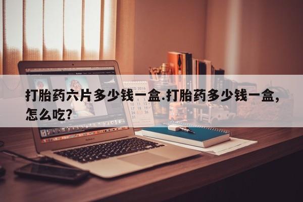 网上米非司酮打胎药官网打胎药六片多少钱一盒.打胎药多少钱一盒,怎么吃？