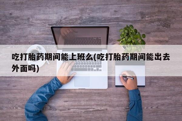 网上米非司酮打胎药官网吃打胎药期间能上班么(吃打胎药期间能出去外面吗)