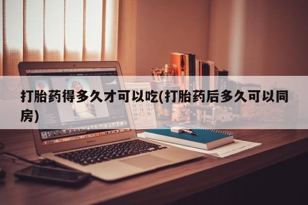 网上米非司酮打胎药官网打胎药得多久才可以吃(打胎药后多久可以同房)