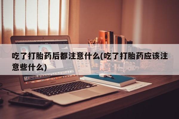 网上米非司酮打胎药官网吃了打胎药后都注意什么(吃了打胎药应该注意些什么)