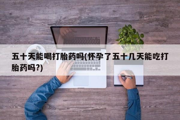 网上米非司酮打胎药官网五十天能喝打胎药吗(怀孕了五十几天能吃打胎药吗?)