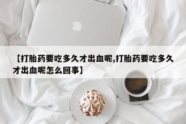网上米非司酮打胎药官网【打胎药要吃多久才出血呢,打胎药要吃多久才出血呢怎么回事】