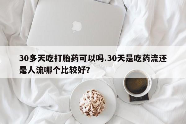 网上米非司酮打胎药官网30多天吃打胎药可以吗.30天是吃药流还是人流哪个比较好？