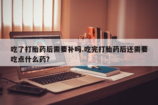 网上米非司酮打胎药官网吃了打胎药后需要补吗.吃完打胎药后还需要吃点什么药？