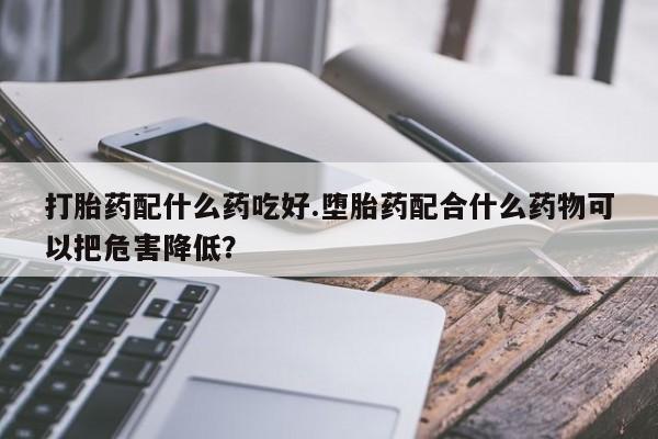 网上米非司酮打胎药官网打胎药配什么药吃好.堕胎药配合什么药物可以把危害降低？