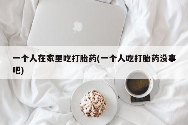 网上米非司酮打胎药官网一个人在家里吃打胎药(一个人吃打胎药没事吧)