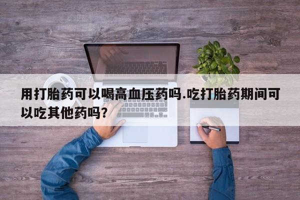 网上米非司酮打胎药官网用打胎药可以喝高血压药吗.吃打胎药期间可以吃其他药吗？