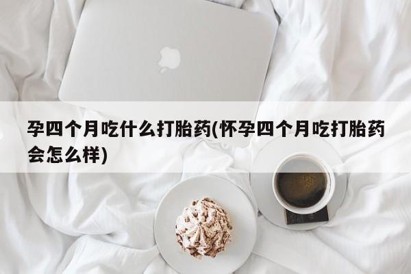 网上米非司酮打胎药官网孕四个月吃什么打胎药(怀孕四个月吃打胎药会怎么样)