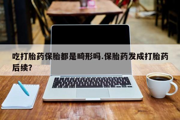 网上米非司酮打胎药官网吃打胎药保胎都是畸形吗.保胎药发成打胎药后续？