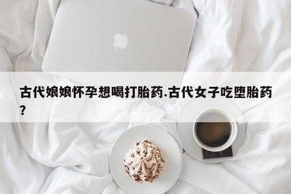 网上米非司酮打胎药官网古代娘娘怀孕想喝打胎药.古代女子吃堕胎药？