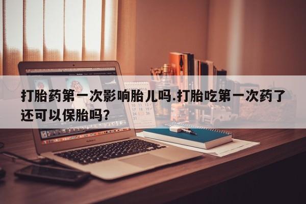 网上米非司酮打胎药官网打胎药第一次影响胎儿吗.打胎吃第一次药了还可以保胎吗？