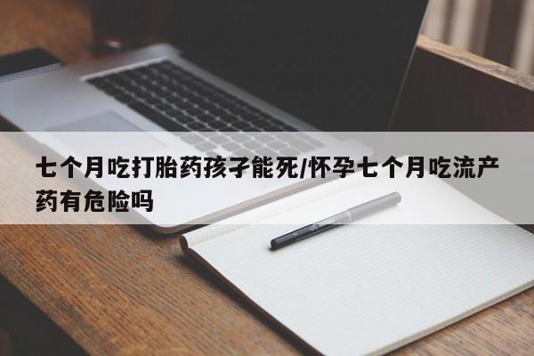 网上米非司酮打胎药官网七个月吃打胎药孩孑能死/怀孕七个月吃流产药有危险吗