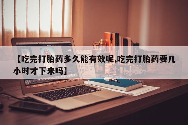 网上米非司酮打胎药官网【吃完打胎药多久能有效呢,吃完打胎药要几小时才下来吗】