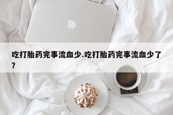 网上米非司酮打胎药官网吃打胎药完事流血少.吃打胎药完事流血少了？