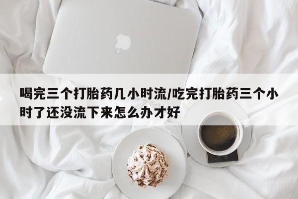 网上米非司酮打胎药官网喝完三个打胎药几小时流/吃完打胎药三个小时了还没流下来怎么办才好