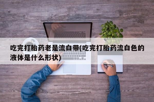 网上米非司酮打胎药官网吃完打胎药老是流白带(吃完打胎药流白色的液体是什么形状)
