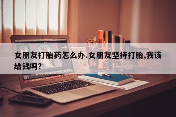 网上米非司酮打胎药官网女朋友打胎药怎么办.女朋友坚持打胎,我该给钱吗？
