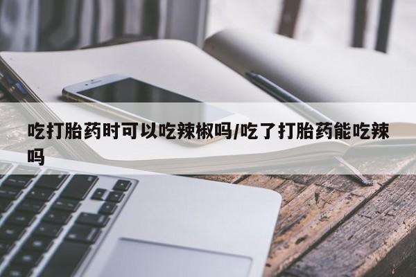 网上米非司酮打胎药官网吃打胎药时可以吃辣椒吗/吃了打胎药能吃辣吗