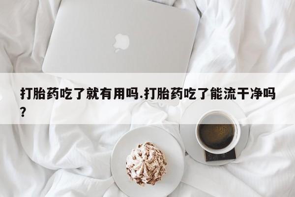 网上米非司酮打胎药官网打胎药吃了就有用吗.打胎药吃了能流干净吗？