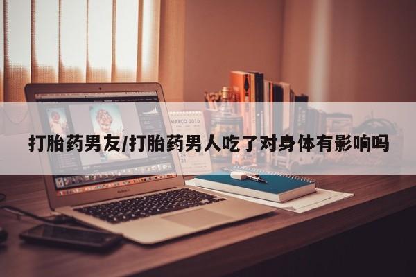 网上米非司酮打胎药官网打胎药男友/打胎药男人吃了对身体有影响吗