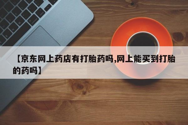 网上米非司酮打胎药官网【京东网上药店有打胎药吗,网上能买到打胎的药吗】