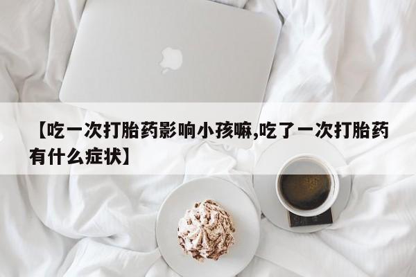 网上米非司酮打胎药官网【吃一次打胎药影响小孩嘛,吃了一次打胎药有什么症状】