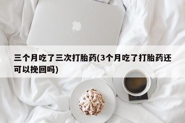 网上米非司酮打胎药官网三个月吃了三次打胎药(3个月吃了打胎药还可以挽回吗)
