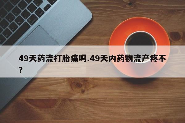 网上米非司酮打胎药官网49天药流打胎痛吗.49天内药物流产疼不？
